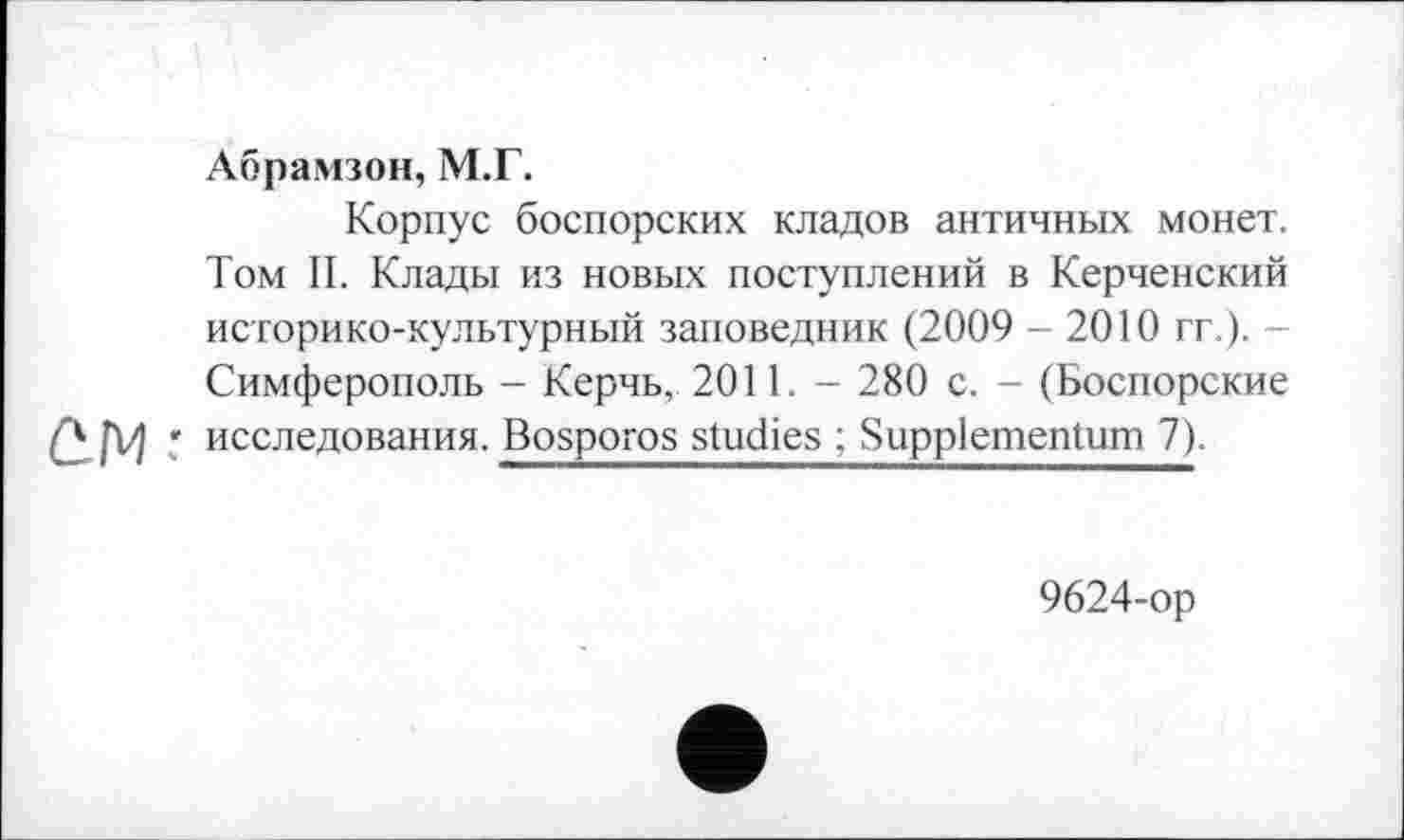 ﻿Абрамзон, М.Г.
Корпус боспорских кладов античных монет. Том II. Клады из новых поступлений в Керченский историко-культурный заповедник (2009 - 2010 гг.). -Симферополь - Керчь, 2011. - 280 с. - (Боспорские С.М исследования. Bosporos studies ; Suppiementum 7).
9624-ор